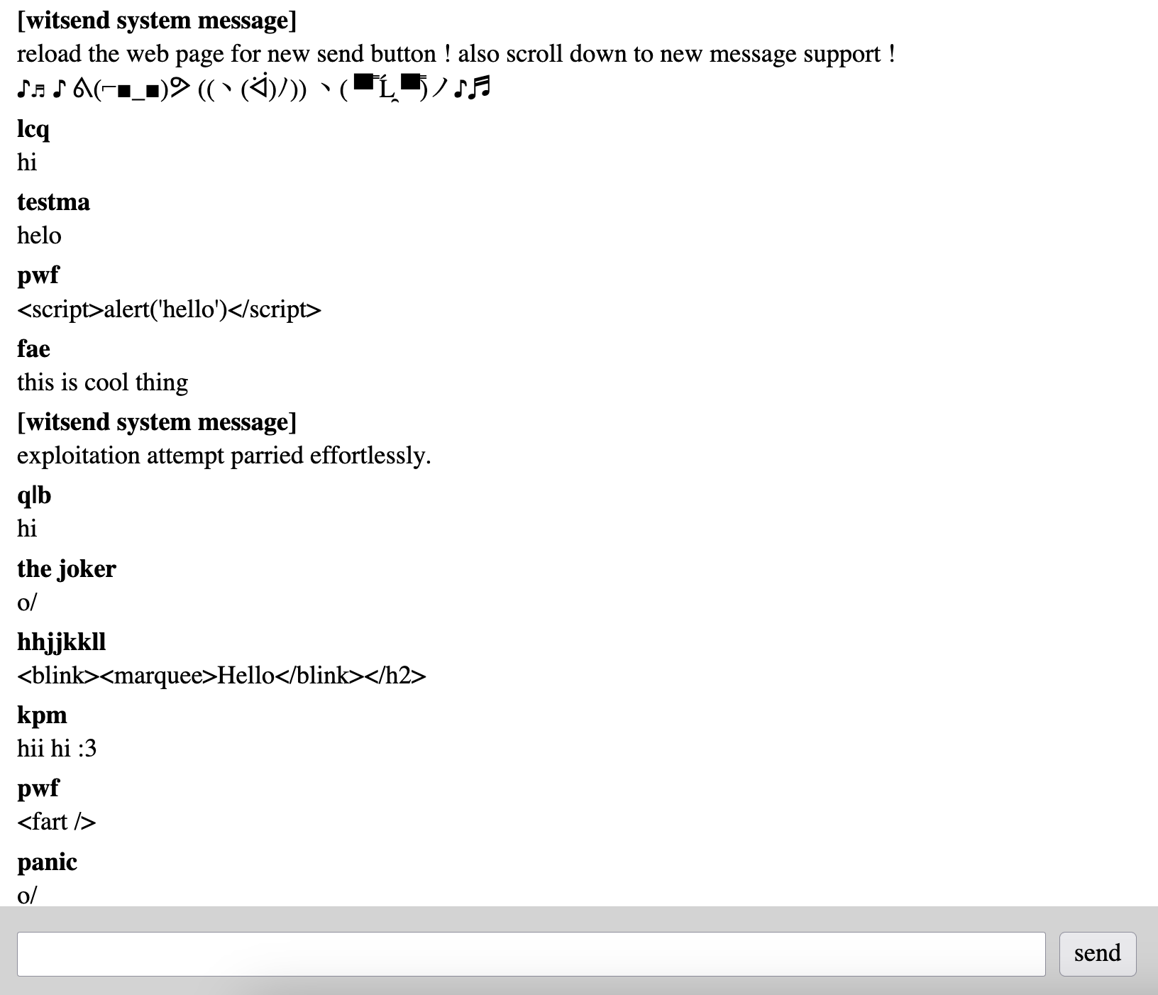 [witsend system message] reload the web page for new send button ! also scroll down to new message support ! ♪♬ ♪ ᕕ(⌐■_■)ᕗ ((ヽ(ᐛ)ﾉ)) ヽ( ▀̿ Ĺ̯ ▀̿)ノ♪♬ lcq hi testma helo pwf <script>alert('hello')</script> fae this is cool thing [witsend system message] exploitation attempt parried effortlessly. q|b hi the joker o/ hhjjkkll <blink><marquee>Hello</blink></h2> kpm hii hi :3 pwf <fart /> panic o/