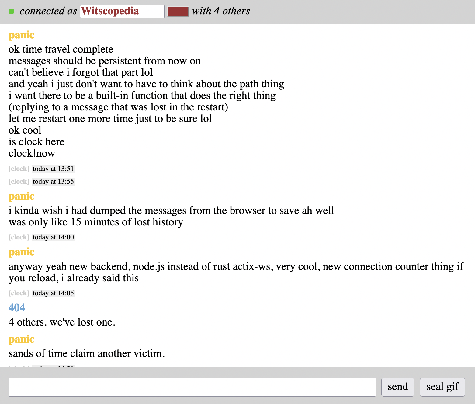 At the top of the page to the right of the username input box is a connection counter. The entire text now reads "connected as [username] with X others," where X is the number of currently connected users. panic ok time travel complete messages should be persistent from now on can't believe i forgot that part lol and yeah i just don't want to have to think about the path thing i want there to be a built-in function that does the right thing (replying to a message that was lost in the restart) let me restart one more time just to be sure lol ok cool is clock here clock!now [clock] today at 13:51 [clock] today at 13:55 panic i kinda wish i had dumped the messages from the browser to save ah well was only like 15 minutes of lost history [clock] today at 14:00 panic anyway yeah new backend, node.js instead of rust actix-ws, very cool, new connection counter thing if you reload, i already said this [clock] today at 14:05 404 4 others. we've lost one. panic sands of time claim another victim. [clock] today at 14:20
