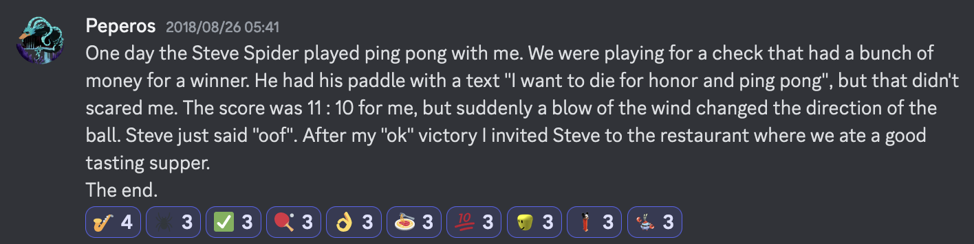 A message from witscord user Peperos saying "One day the Steve Spider played ping pong with me. We were playing for a check that had a bunch of money for a winner. He had his paddle with a text "I want to die for honor and ping pong", but that didn't scared me. The score was 11 : 10 for me, but suddenly a blow of the wind changed the direction of the ball. Steve just said "oof". After my "ok" victory I invited Steve to the restaurant where we ate a good tasting supper. The end."