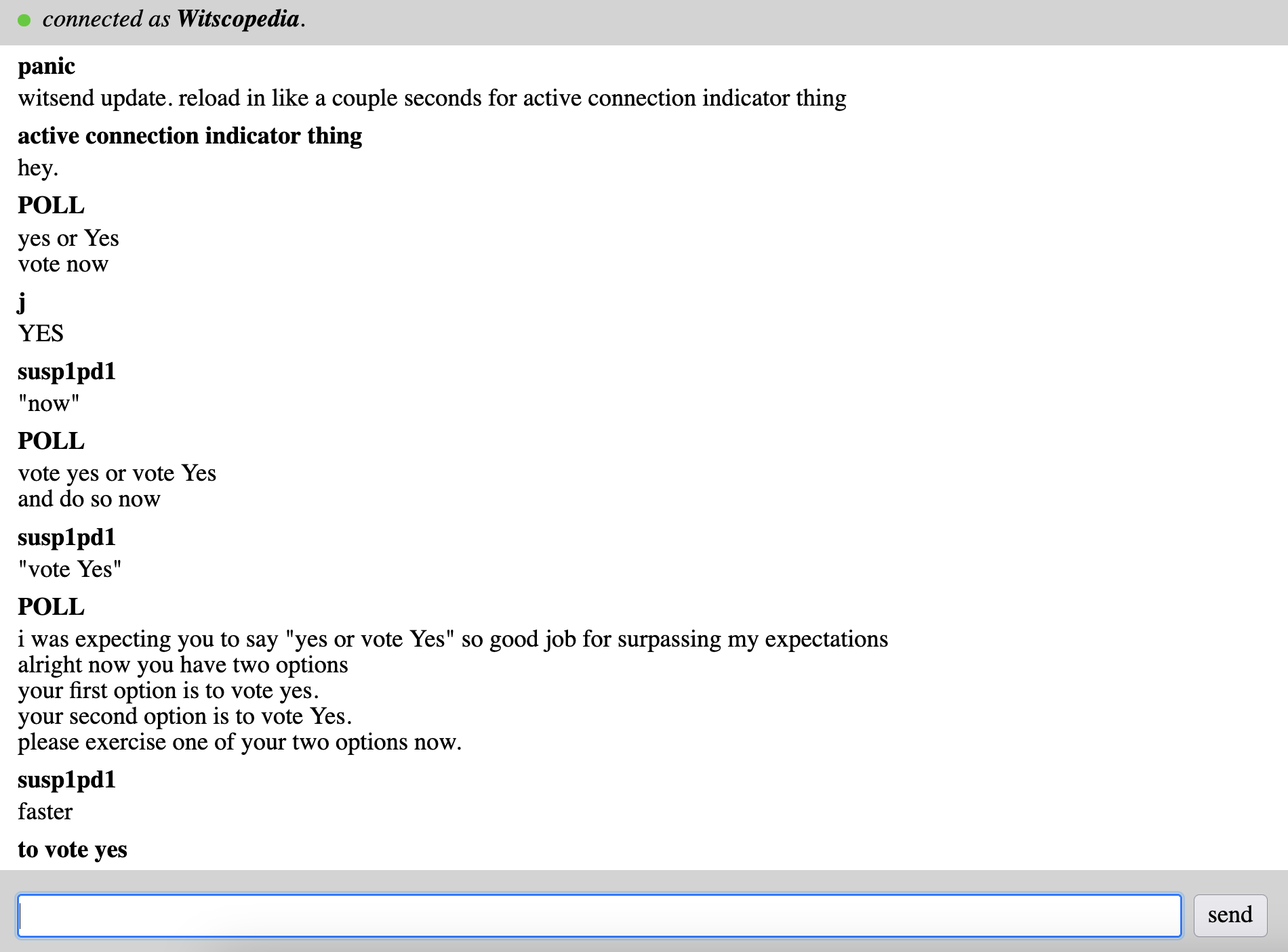The witsend screen. At the top is a bar with a green dot indicating that the user is connected. panic witsend update. reload in like a couple seconds for active connection indicator thing active connection indicator thing hey. POLL yes or Yes vote now j YES susp1pd1 "now" POLL vote yes or vote Yes and do so now susp1pd1 "vote Yes" POLL i was expecting you to say "yes or vote Yes" so good job for surpassing my expectations alright now you have two options your first option is to vote yes. your second option is to vote Yes. please exercise one of your two options now. susp1pd1 faster to vote yes