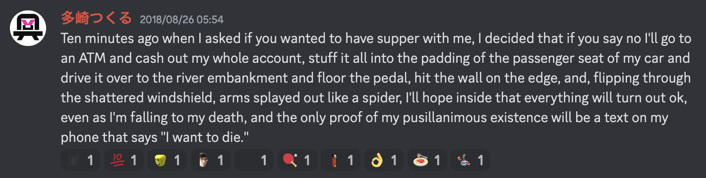 A message from witscord user Staz saying "Ten minutes ago when I asked if you wanted to have supper with me, I decided that if you say no I'll go to an ATM and cash out my whole account, stuff it all into the padding of the passenger seat of my car and drive it over to the river embankment and floor the pedal, hit the wall on the edge, and, flipping through the shattered windshield, arms splayed out like a spider, I'll hope inside that everything will turn out ok, even as I'm falling to my death, and the only proof of my pusillanimous existence will be a text on my phone that says "I want to die.""