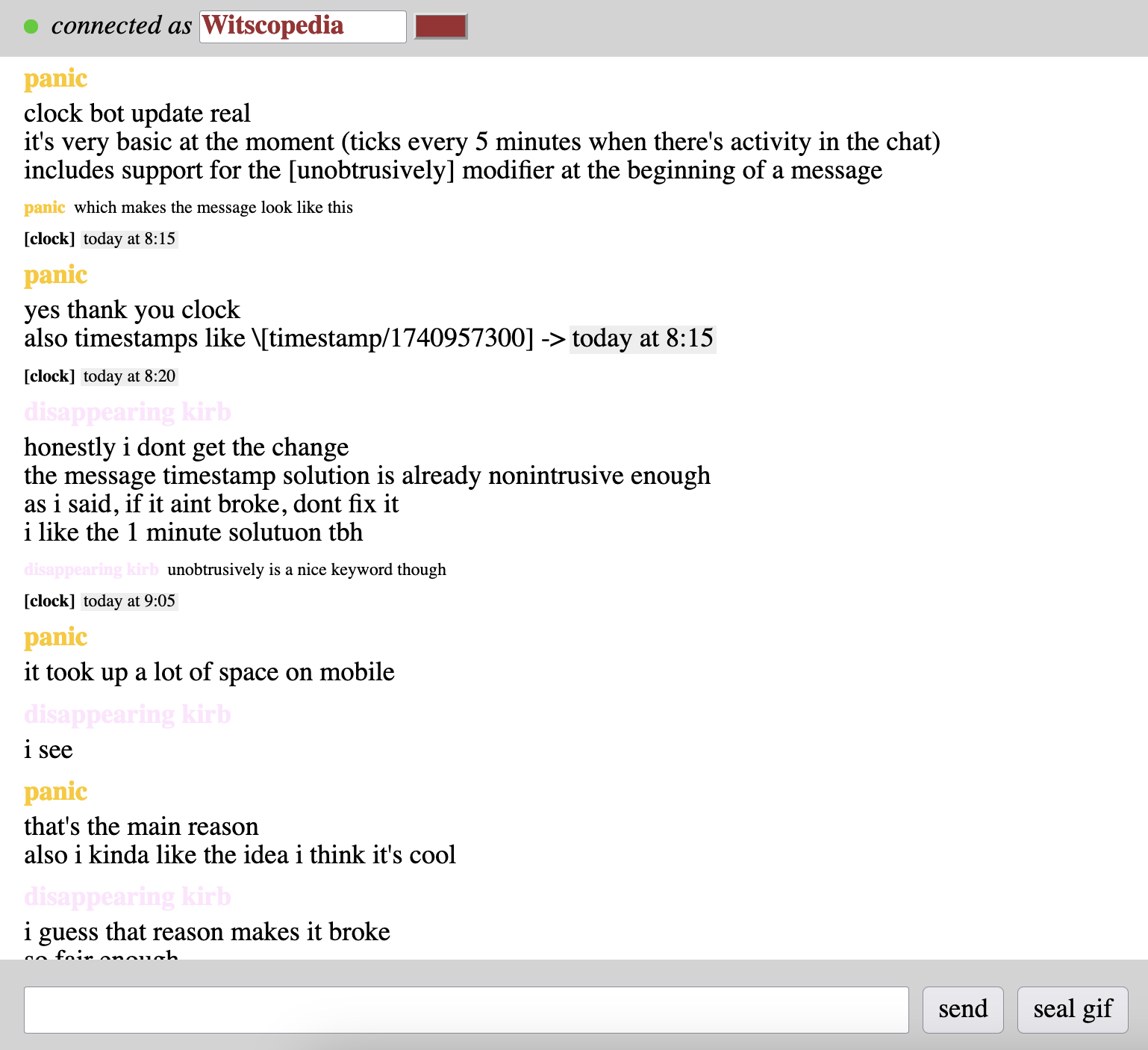 panic clock bot update real it's very basic at the moment (ticks every 5 minutes when there's activity in the chat) includes support for the [unobtrusively] modifier at the beginning of a message panic which makes the message look like this [clock] today at 8:15 panic yes thank you clock also timestamps like \[timestamp/1740957300] -> today at 8:15 [clock] today at 8:20 disappearing kirb honestly i dont get the change the message timestamp solution is already nonintrusive enough as i said, if it aint broke, dont fix it i like the 1 minute solutuon tbh disappearing kirb unobtrusively is a nice keyword though [clock] today at 9:05 panic it took up a lot of space on mobile disappearing kirb i see panic that's the main reason also i kinda like the idea i think it's cool disappearing kirb i guess that reason makes it broke so fair enough