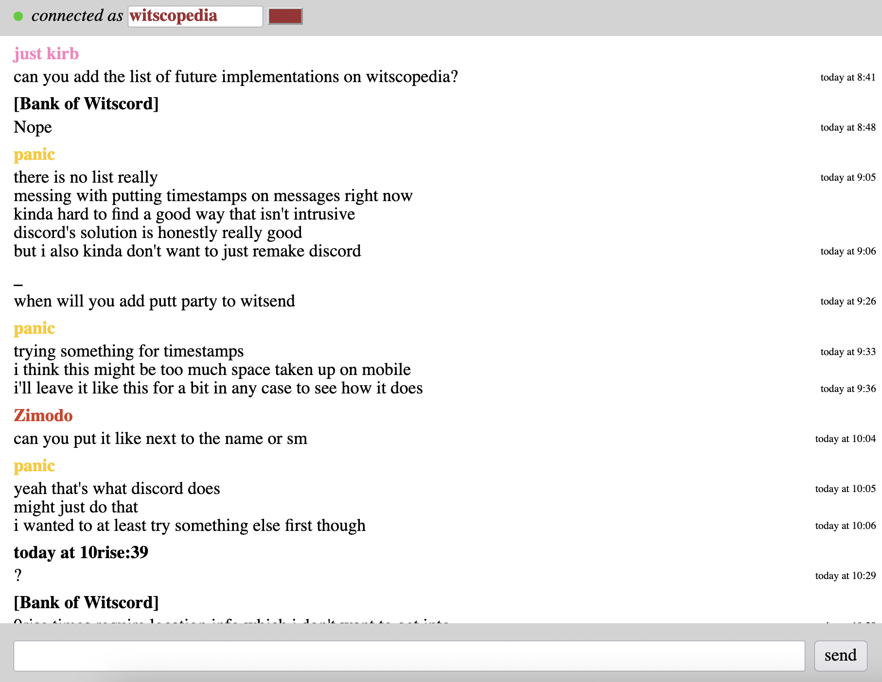 On the right side of the screen there is a timestamp on the same line as the message it corresponds to. Time stamps are only displayed if their value is different from the previous message's value. just kirb can you add the list of future implementations on witscopedia? [Bank of Witscord] Nope panic there is no list really messing with putting timestamps on messages right now kinda hard to find a good way that isn't intrusive discord's solution is honestly really good but i also kinda don't want to just remake discord _ when will you add putt party to witsend panic trying something for timestamps i think this might be too much space taken up on mobile i'll leave it like this for a bit in any case to see how it does Zimodo can you put it like next to the name or sm panic yeah that's what discord does might just do that i wanted to at least try something else first though today at 10rise:39 ?