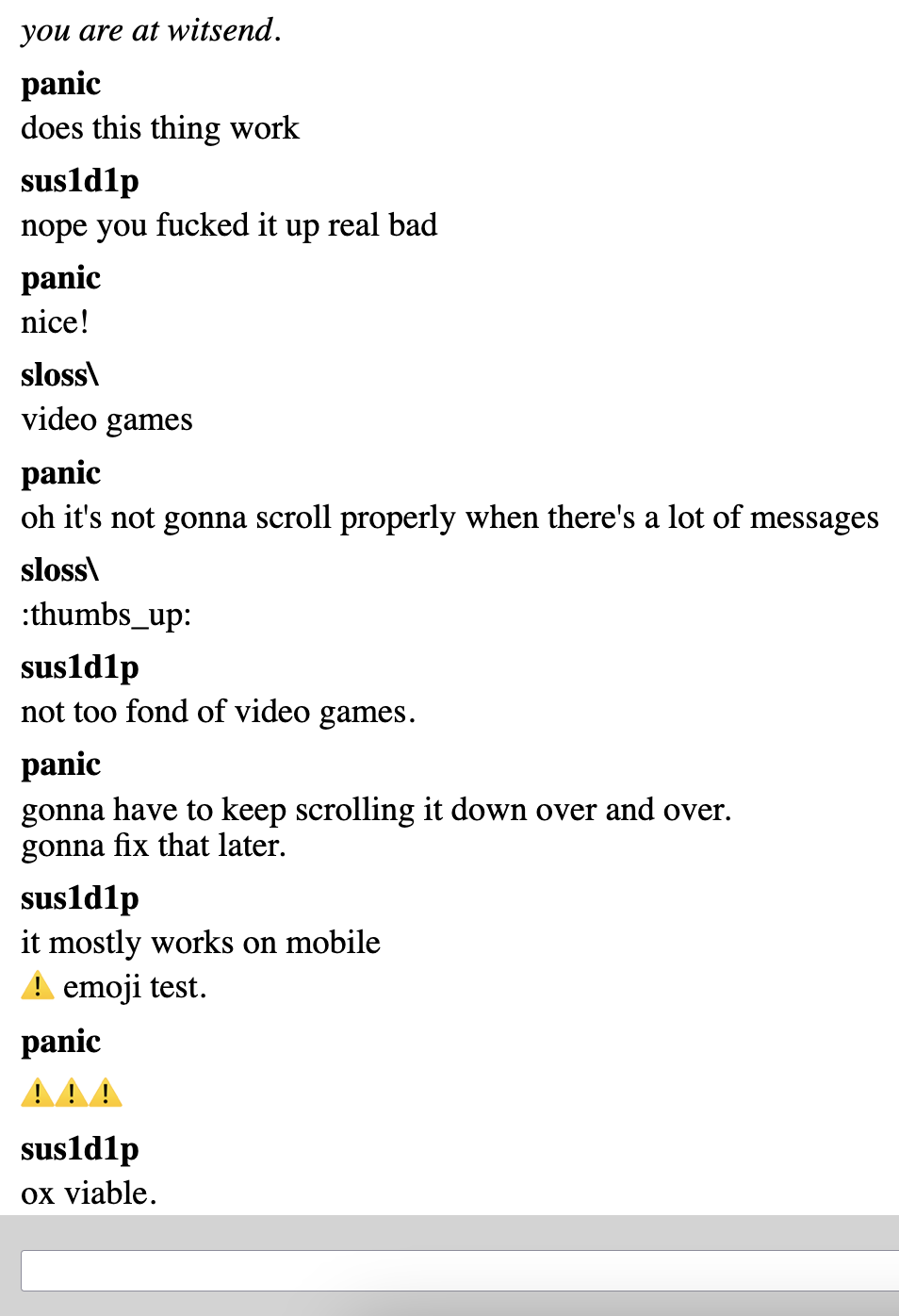 Picture of the witsend UI (white background with chatbox at the bottom) and the following conversation history: panic: does this thing work sus1d1p: nope you fucked it up real bad panic: nice! sloss\: video games panic: oh it's not gonna scroll properly when there's a lot of messages sloss\: :thumb_sup: sus1d1p: not too fond of video games panic: gonna have to keep scrolling it down over and over. gonna fix that later. sus1d1p: it mostly works on mobile ⚠️ emoji test. panic: ⚠️⚠️⚠️ sus1d1p: ox viable.