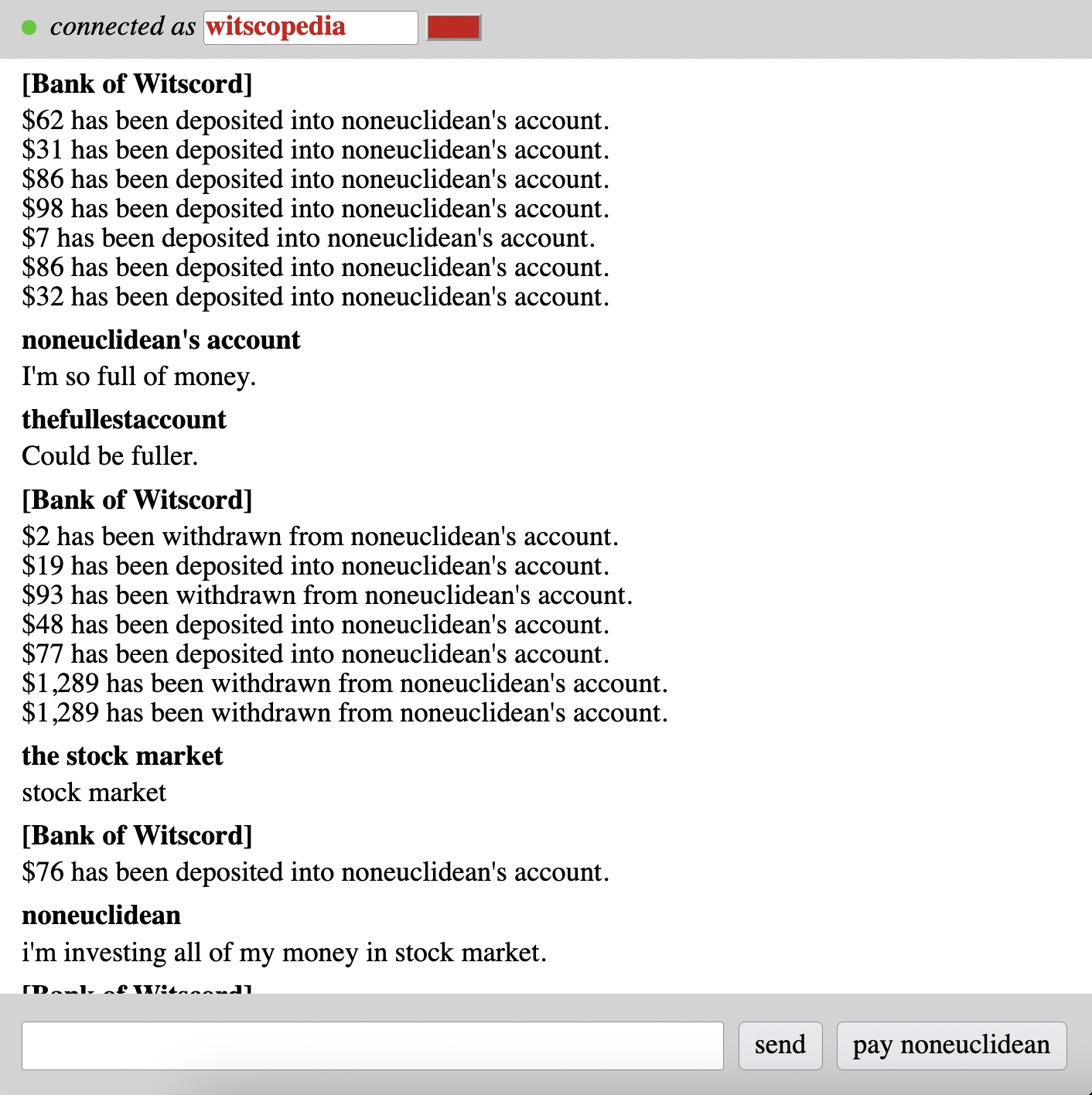 [Bank of Witscord] $62 has been deposited into noneuclidean's account. $31 has been deposited into noneuclidean's account. $86 has been deposited into noneuclidean's account. $98 has been deposited into noneuclidean's account. $7 has been deposited into noneuclidean's account. $86 has been deposited into noneuclidean's account. $32 has been deposited into noneuclidean's account. noneuclidean's account I'm so full of money. thefullestaccount Could be fuller. [Bank of Witscord] $2 has been withdrawn from noneuclidean's account. $19 has been deposited into noneuclidean's account. $93 has been withdrawn from noneuclidean's account. $48 has been deposited into noneuclidean's account. $77 has been deposited into noneuclidean's account. $1,289 has been withdrawn from noneuclidean's account. $1,289 has been withdrawn from noneuclidean's account. the stock market stock market [Bank of Witscord] $76 has been deposited into noneuclidean's account. noneuclidean i'm investing all of my money in stock market.