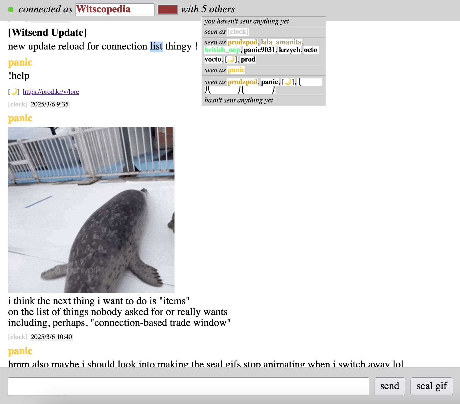 [Witsend Update] new update reload for connection list thingy ! panic !help ‍[🌙] https://prod.kr/v/lore [clock] 2025/3/6 9:35 panic [gif of a seal hopping about happily] i think the next thing i want to do is "items" on the list of things nobody asked for or really wants including, perhaps, "connection-based trade window" [clock] 2025/3/6 10:40