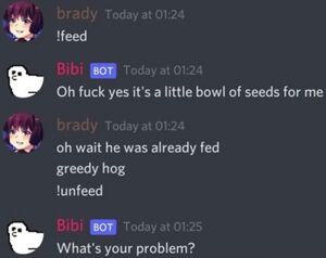 <brady> !feed <bibi [BOT]> Oh fuck yes it's a little bowl of seeds for me <brady> oh wait he was already fed greedy hog !unfeed <bibi [BOT]> What's your problem?