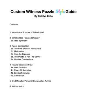 Custom Witness Puzzle Style Guide By Katelyn Delta Contents: 1. What is the Purpose of This Guide? 2. What is Idea-Focused Design? 2a. Idea Synthesis 3. Panel Composition 3a. The Path of Least Resistance 3b. Minimalism 3c. Here Be Dragons 3d. The Puzzle is For The Solver 3e. Notable Conventions 4. Puzzle Sequence Flow 4a. Idea Evolution 4b. Rate of Information 4c. Speculation Area 4d. Subversion 5. On Difficulty / Personal Construction Advice 6. In Conclusion